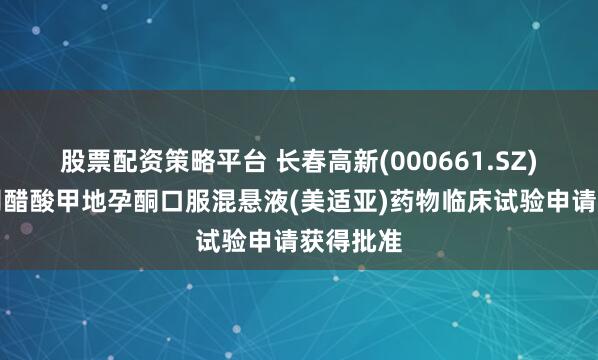 股票配资策略平台 长春高新(000661.SZ)：子公司醋酸甲地孕酮口服混悬液(美适亚)药物临床试验申请获得批准