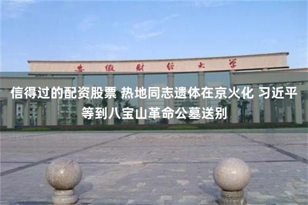 信得过的配资股票 热地同志遗体在京火化 习近平等到八宝山革命公墓送别