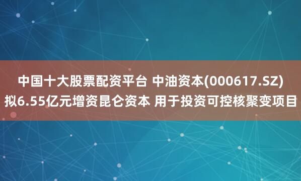 中国十大股票配资平台 中油资本(000617.SZ)拟6.55亿元增资昆仑资本 用于投资可控核聚变项目