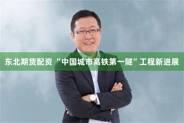 东北期货配资 “中国城市高铁第一隧”工程新进展