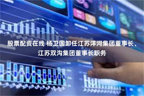 股票配资在线 杨卫国卸任江苏洋河集团董事长、江苏双沟集团董事长职务