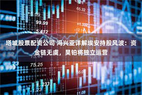 塔城股票配资公司 冯兴亚详解埃安持股风波：资金链无虞，昊铂将独立运营