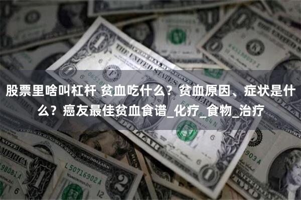 股票里啥叫杠杆 贫血吃什么？贫血原因、症状是什么？癌友最佳贫血食谱_化疗_食物_治疗