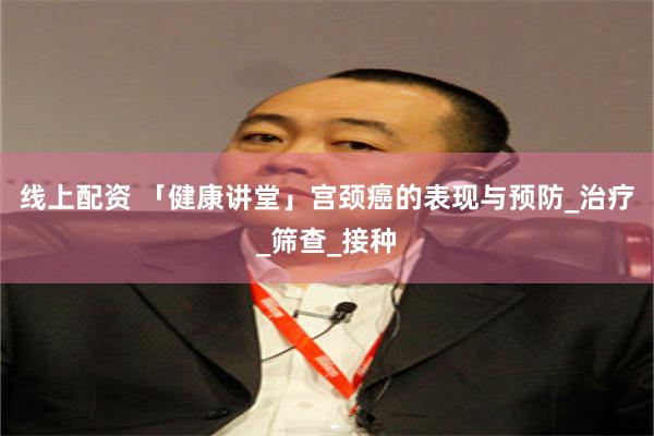 线上配资 「健康讲堂」宫颈癌的表现与预防_治疗_筛查_接种