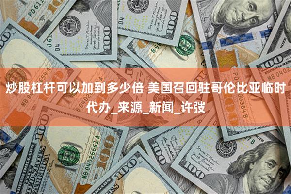 炒股杠杆可以加到多少倍 美国召回驻哥伦比亚临时代办_来源_新闻_许弢