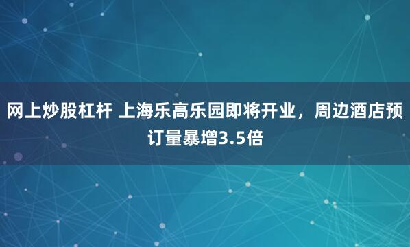 网上炒股杠杆 上海乐高乐园即将开业，周边酒店预订量暴增3.5倍