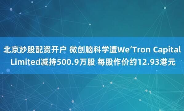 北京炒股配资开户 微创脑科学遭We‘Tron Capital Limited减持500.9万股 每股作价约12.93港元