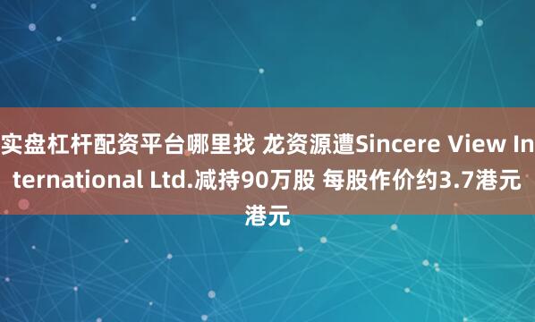 实盘杠杆配资平台哪里找 龙资源遭Sincere View International Ltd.减持90万股 每股作价约3.7港元