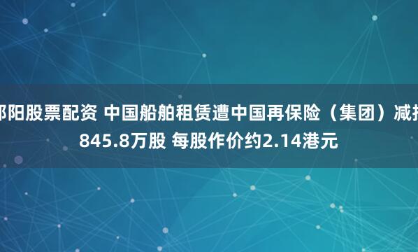 邵阳股票配资 中国船舶租赁遭中国再保险（集团）减持845.8万股 每股作价约2.14港元