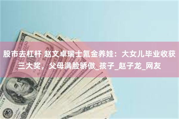 股市去杠杆 赵文卓瑞士氪金养娃：大女儿毕业收获三大奖，父母满脸骄傲_孩子_赵子龙_网友