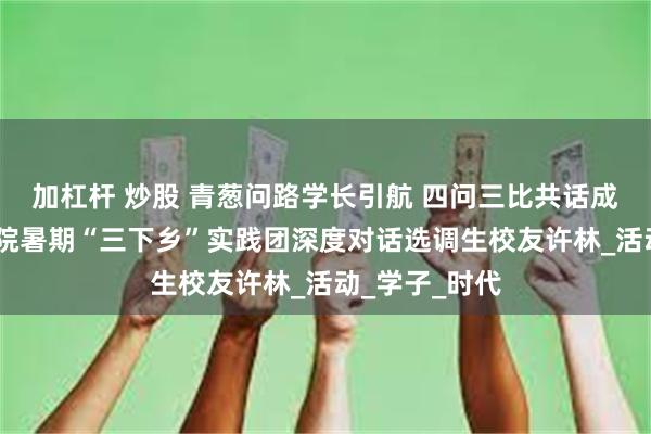 加杠杆 炒股 青葱问路学长引航 四问三比共话成长——机电学院暑期“三下乡”实践团深度对话选调生校友许林_活动_学子_时代