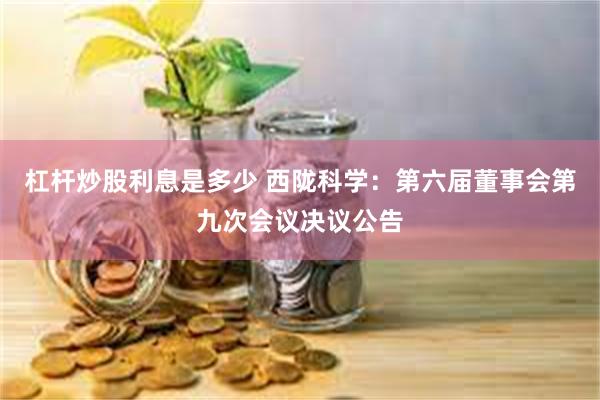 杠杆炒股利息是多少 西陇科学：第六届董事会第九次会议决议公告