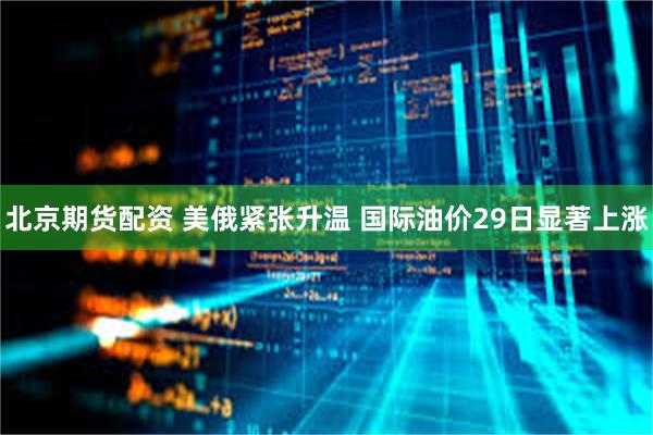 北京期货配资 美俄紧张升温 国际油价29日显著上涨