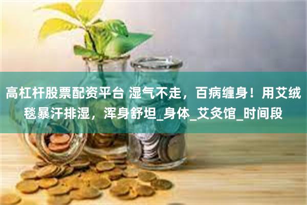 高杠杆股票配资平台 湿气不走，百病缠身！用艾绒毯暴汗排湿，浑身舒坦_身体_艾灸馆_时间段