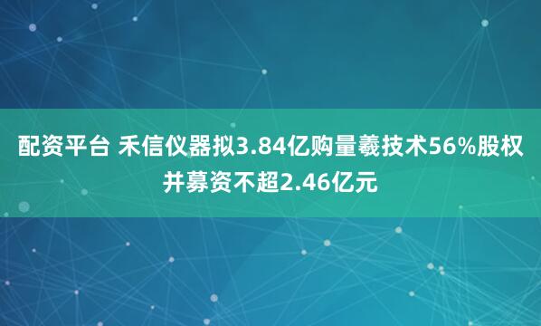 配资平台 禾信仪器拟3.84亿购量羲技术56%股权并募资不超2.46亿元