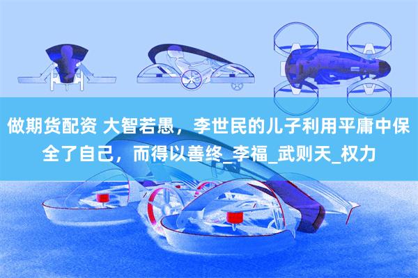 做期货配资 大智若愚，李世民的儿子利用平庸中保全了自己，而得以善终_李福_武则天_权力