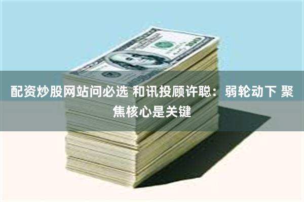 配资炒股网站问必选 和讯投顾许聪：弱轮动下 聚焦核心是关键