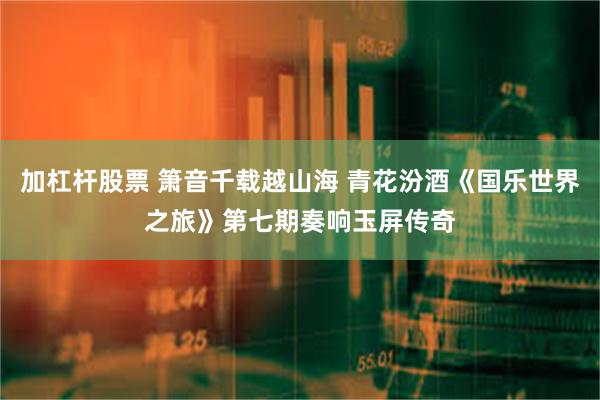 加杠杆股票 箫音千载越山海 青花汾酒《国乐世界之旅》第七期奏响玉屏传奇