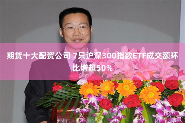 期货十大配资公司 7只沪深300指数ETF成交额环比增超50%