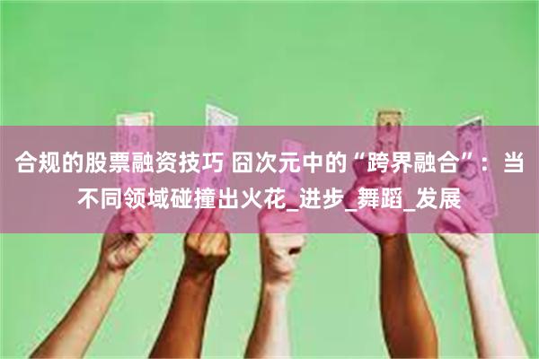 合规的股票融资技巧 囧次元中的“跨界融合”：当不同领域碰撞出火花_进步_舞蹈_发展