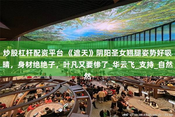 炒股杠杆配资平台 《遮天》阴阳圣女翘腿姿势好吸晴，身材绝绝子，叶凡又要惨了_华云飞_支持_自然