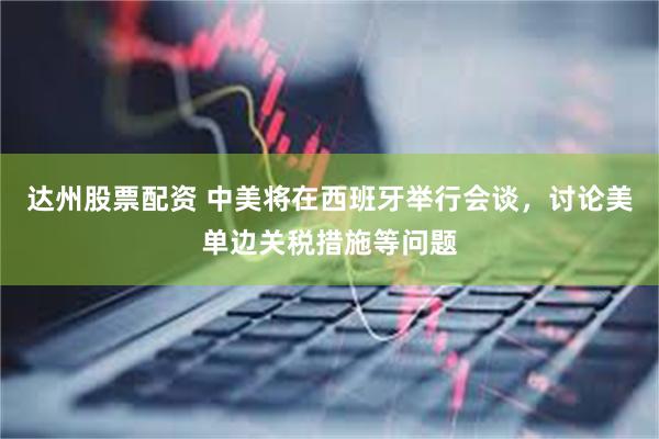 达州股票配资 中美将在西班牙举行会谈，讨论美单边关税措施等问题