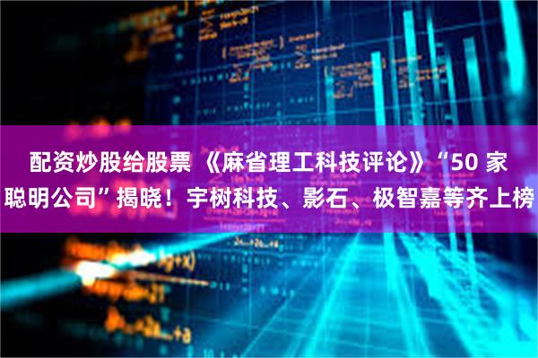 配资炒股给股票 《麻省理工科技评论》“50 家聪明公司”揭晓！宇树科技、影石、极智嘉等齐上榜