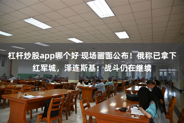 杠杆炒股app哪个好 现场画面公布!俄称已拿下红军城,泽连斯基:战斗仍在继续