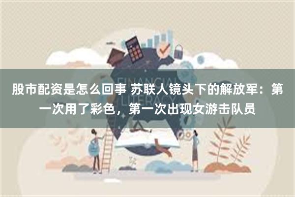 股市配资是怎么回事 苏联人镜头下的解放军:第一次用了彩色,第一次出现女游击队员
