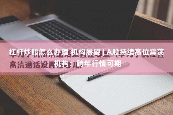 杠杆炒股怎么办理 机构展望 | A股持续高位震荡 机构:跨年行情可期