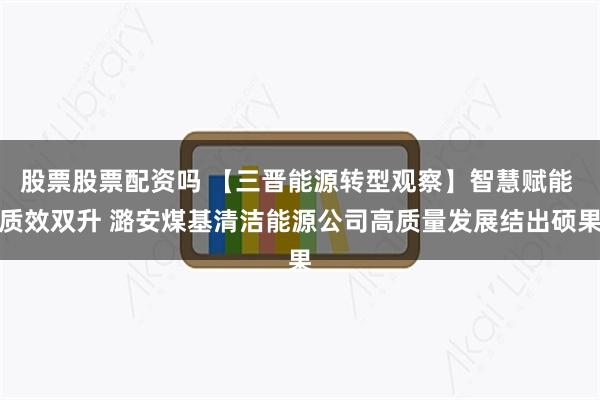 股票股票配资吗 【三晋能源转型观察】智慧赋能 质效双升 潞安煤基清洁能源公司高质量发展结出硕果