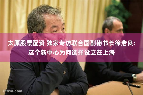 太原股票配资 独家专访联合国副秘书长徐浩良：这个新中心为何选择设立在上海