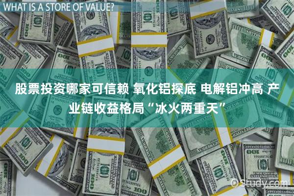 股票投资哪家可信赖 氧化铝探底 电解铝冲高 产业链收益格局“冰火两重天”