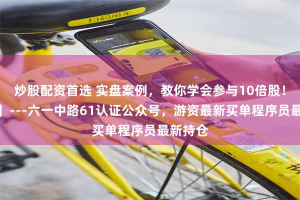 炒股配资首选 实盘案例,教你学会参与10倍股!【精华】---六一中路61认证公众号,游资最新买单程序员最新持仓